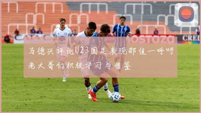 马德兴评论U23国足表现邵佳一呼吁老大哥们积极学习与借鉴