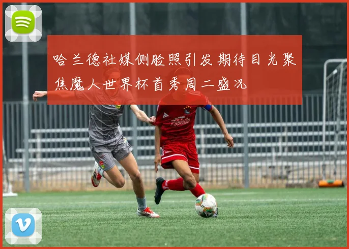 哈兰德社媒侧脸照引发期待目光聚焦魔人世界杯首秀周二盛况