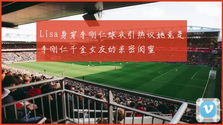 Lisa身穿李刚仁球衣引热议她竟是李刚仁千金女友的亲密闺蜜