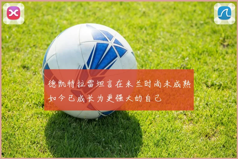 德凯特拉雷坦言在米兰时尚未成熟如今已成长为更强大的自己
