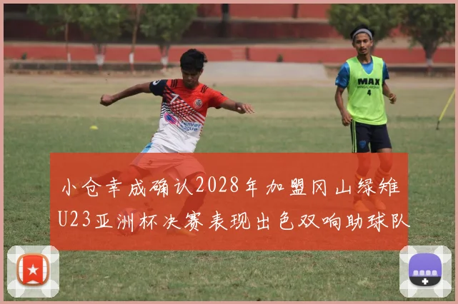 小仓幸成确认2028年加盟冈山绿雉U23亚洲杯决赛表现出色双响助球队夺冠