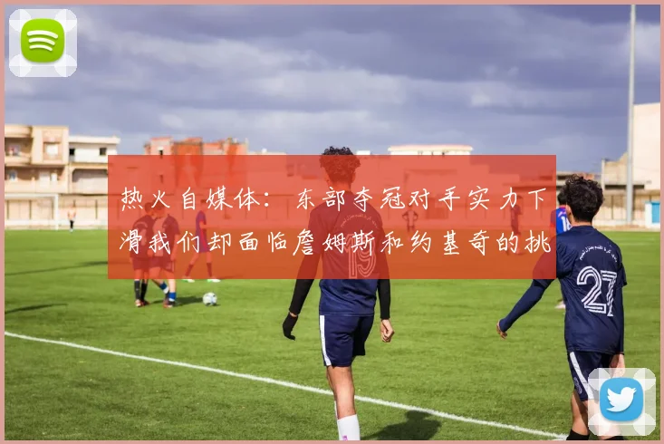 热火自媒体：东部夺冠对手实力下滑我们却面临詹姆斯和约基奇的挑战