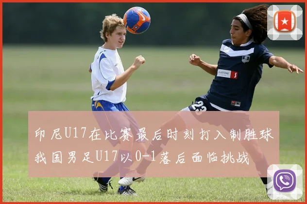 印尼U17在比赛最后时刻打入制胜球我国男足U17以0-1落后面临挑战