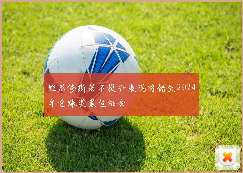 维尼修斯若不提升表现将错失2024年金球奖最佳机会