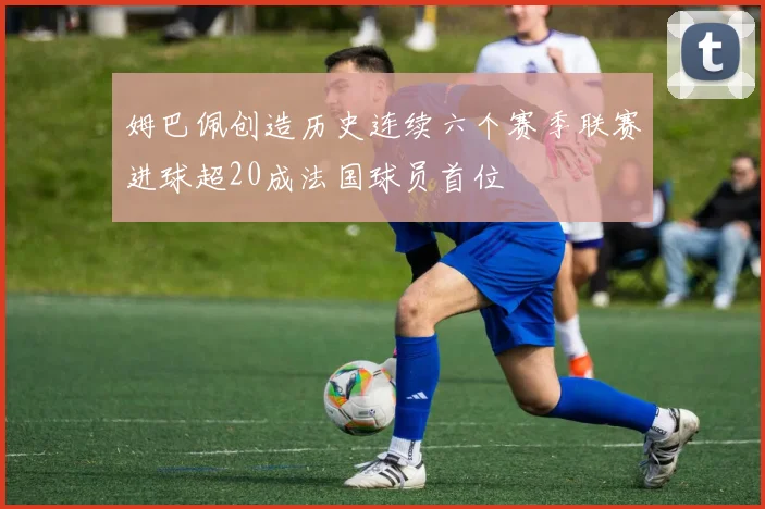 姆巴佩创造历史连续六个赛季联赛进球超20成法国球员首位