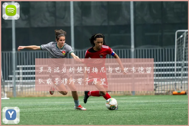 罗马诺分析楚阿梅尼与巴尔韦德留队前景穆帅寄予厚望