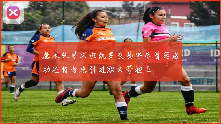 魔术队寻求班凯罗交易字母哥若成功还将考虑引进欧文等控卫