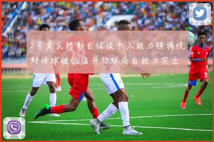 5号秀瓦格勒自信谈个人能力强调视野传球被低估并称球商自控力突出