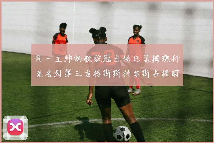 同一主帅执教欧冠出场记录揭晓科克名列第三吉格斯斯科尔斯占据前两位