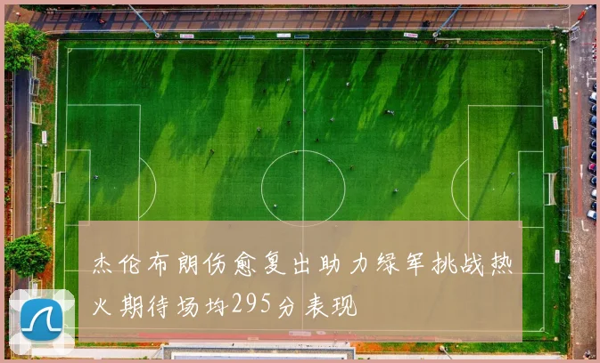 杰伦布朗伤愈复出助力绿军挑战热火期待场均295分表现