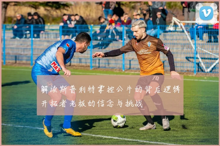 解读斯普利特掌控公牛的背后逻辑开拓者老板的信念与挑战