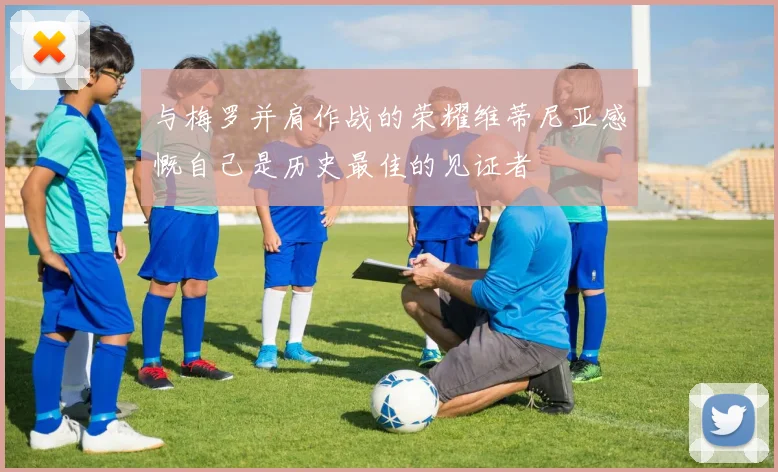 与梅罗并肩作战的荣耀维蒂尼亚感慨自己是历史最佳的见证者