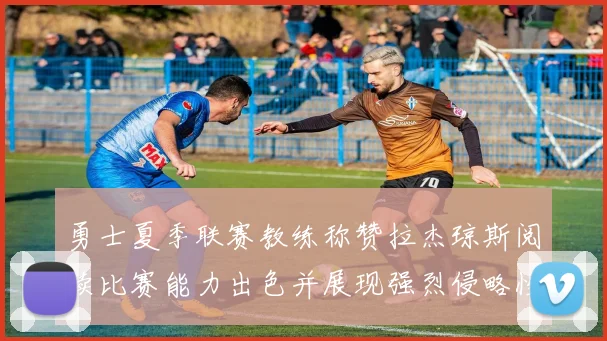 勇士夏季联赛教练称赞拉杰琼斯阅读比赛能力出色并展现强烈侵略性