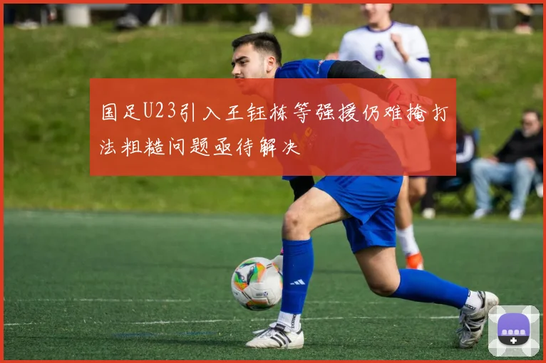 国足U23引入王钰栋等强援仍难掩打法粗糙问题亟待解决