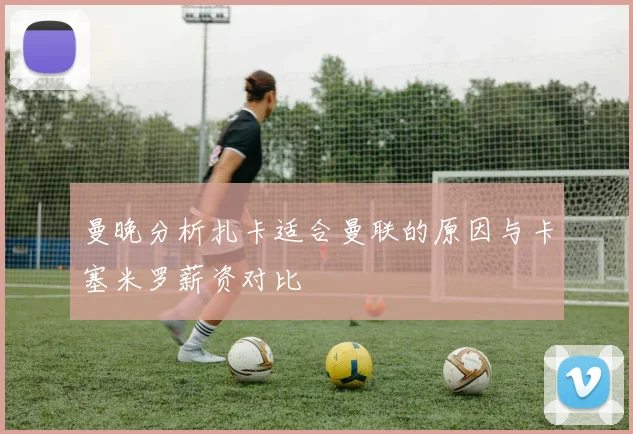 曼晚分析扎卡适合曼联的原因与卡塞米罗薪资对比