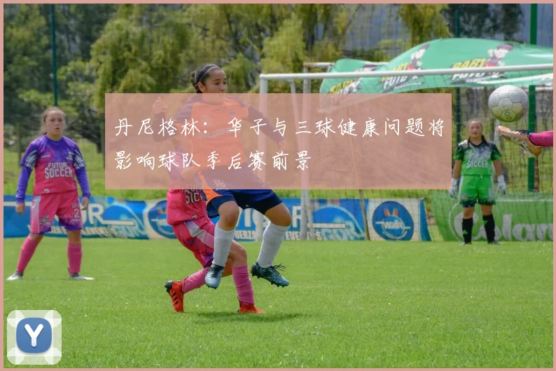 丹尼格林：华子与三球健康问题将影响球队季后赛前景