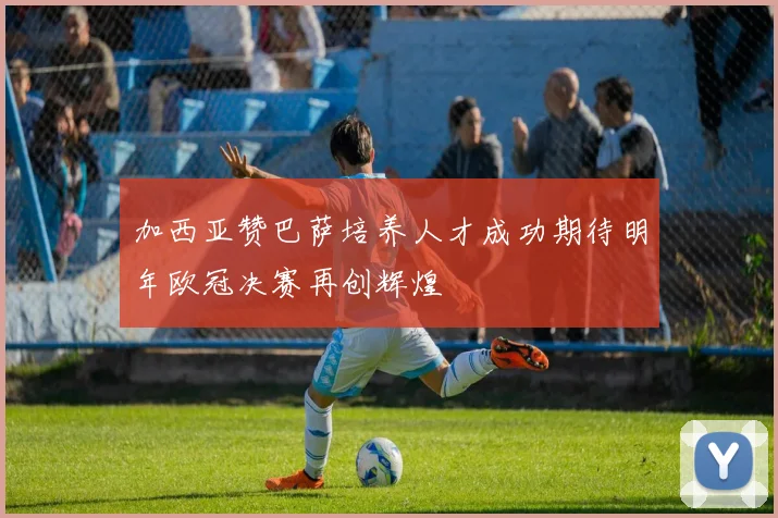 加西亚赞巴萨培养人才成功期待明年欧冠决赛再创辉煌