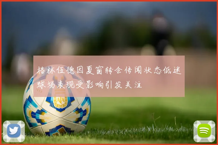 格林伍德因夏窗转会传闻状态低迷球场表现受影响引发关注