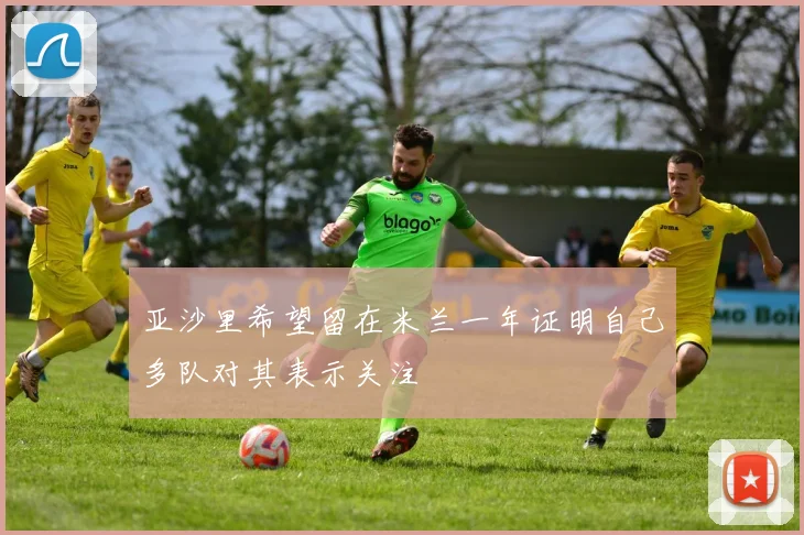 亚沙里希望留在米兰一年证明自己多队对其表示关注