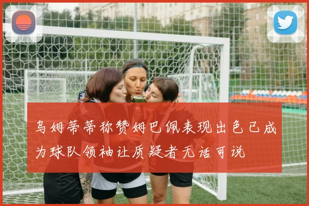 乌姆蒂蒂称赞姆巴佩表现出色已成为球队领袖让质疑者无话可说