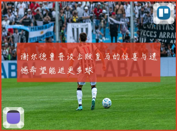 谢尔德鲁普谈击败皇马的惊喜与遗憾希望能进更多球