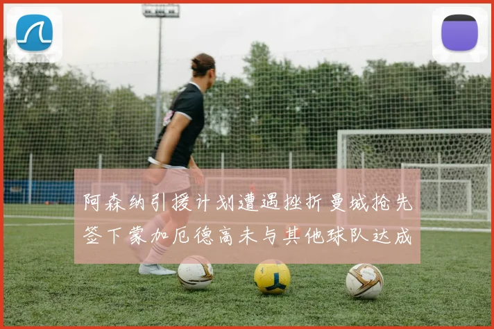 阿森纳引援计划遭遇挫折曼城抢先签下蒙加厄德高未与其他球队达成协议