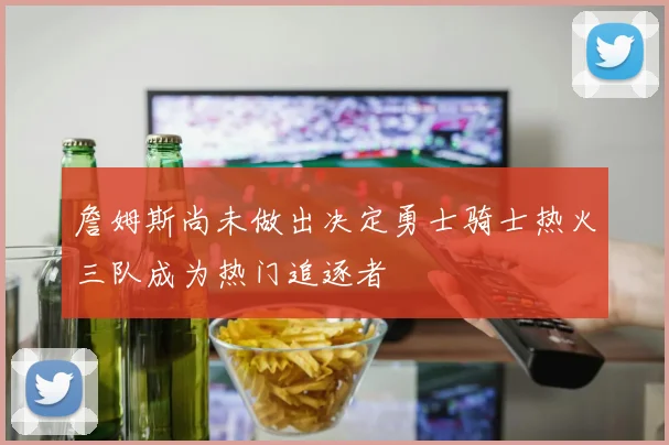 詹姆斯尚未做出决定勇士骑士热火三队成为热门追逐者