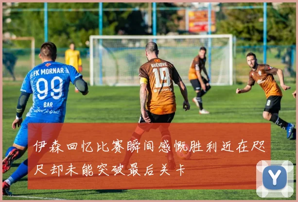 伊森回忆比赛瞬间感慨胜利近在咫尺却未能突破最后关卡