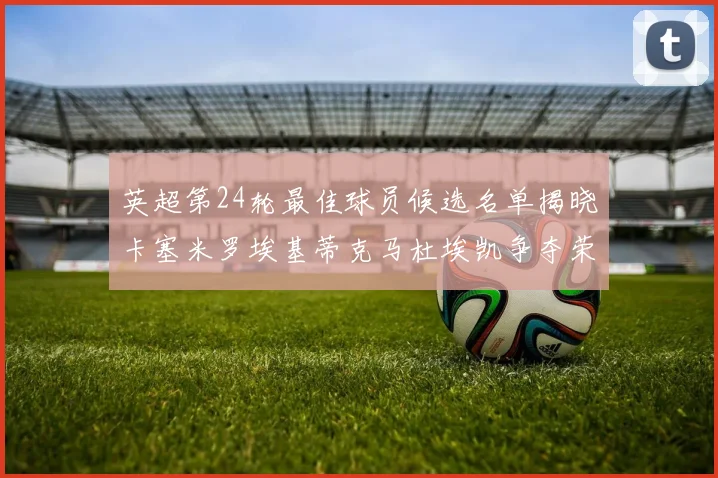 英超第24轮最佳球员候选名单揭晓卡塞米罗埃基蒂克马杜埃凯争夺荣誉