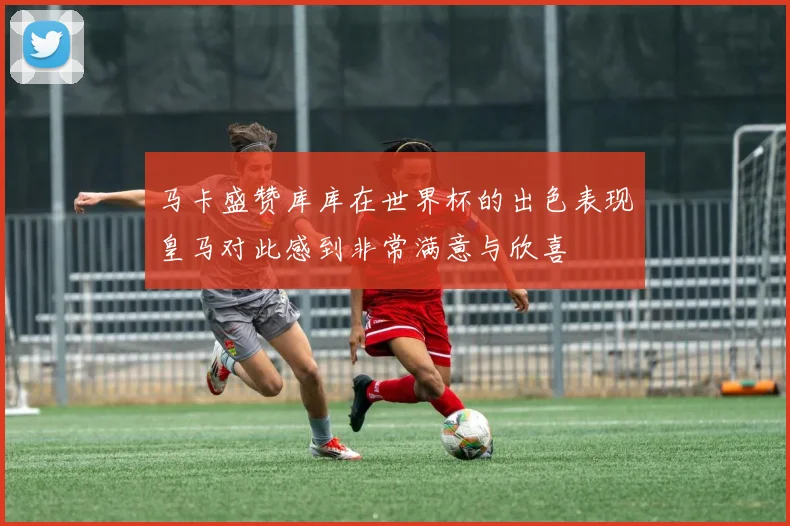 马卡盛赞库库在世界杯的出色表现皇马对此感到非常满意与欣喜