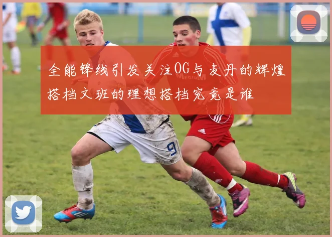 全能锋线引发关注OG与麦丹的辉煌搭档文班的理想搭档究竟是谁